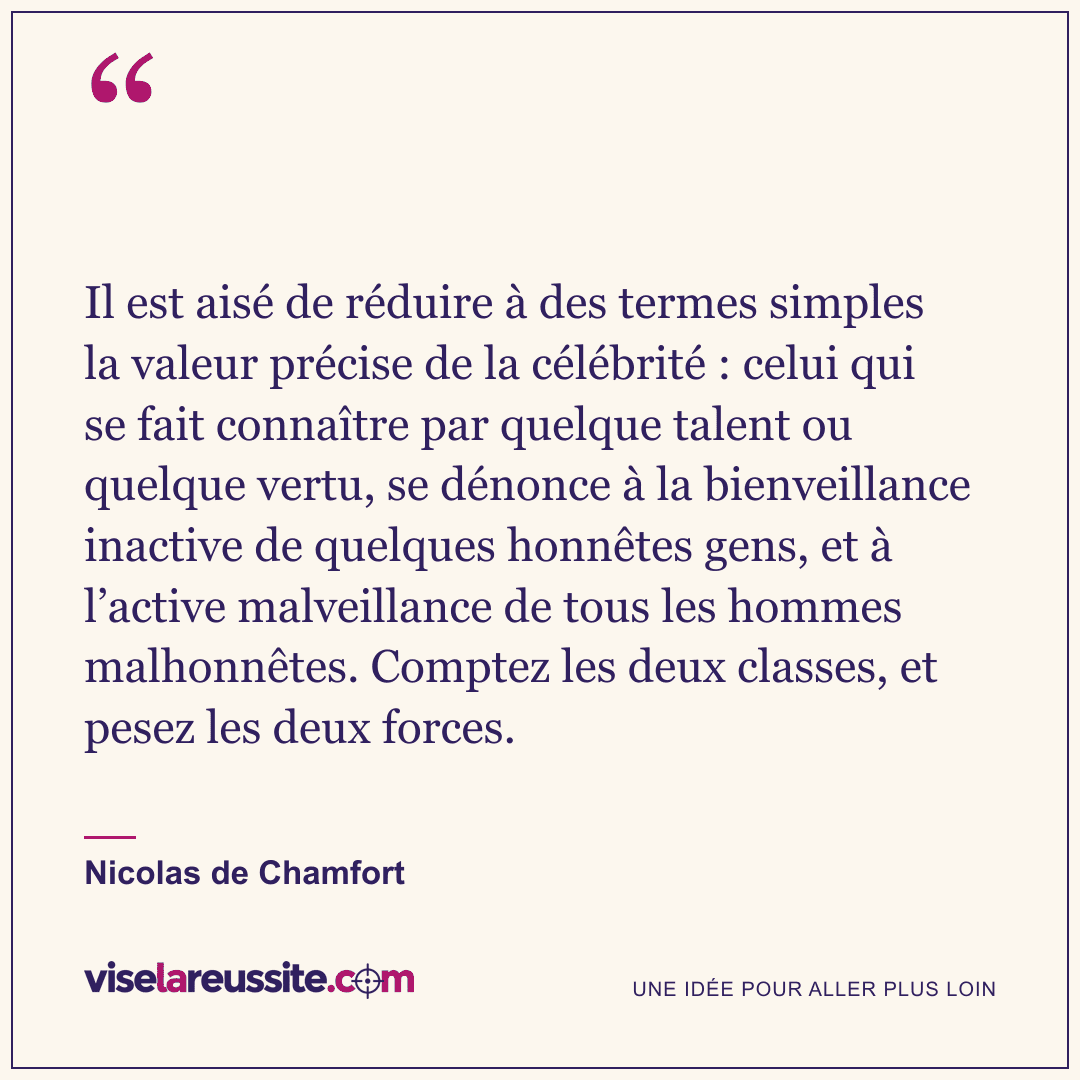 « Il est aisé de réduire à des termes simples la valeur précise de la célébrité : celui qui se fait connaître par quelque talent ou quelque vertu, se dénonce à la bienveillance inactive de quelques honnêtes gens, et à l’active malveillance de tous les hommes malhonnêtes. Comptez les deux classes, et pesez les deux forces. » — Nicolas de Chamfort — Vise la Réussite