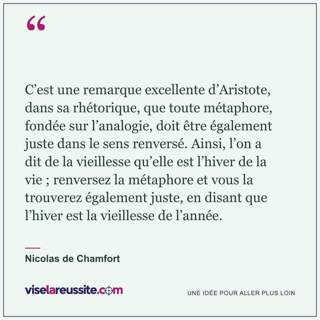 « C’est une remarque excellente d’Aristote, dans sa rhétorique, que toute métaphore, fondée sur l’analogie, doit être également juste dans le sens renversé. Ainsi, l’on a dit de la vieillesse qu’elle est l’hiver de la vie ; renversez la métaphore et vous la trouverez également juste, en disant que l’hiver est la vieillesse de l’année. » — Nicolas de Chamfort — Vise la Réussite
