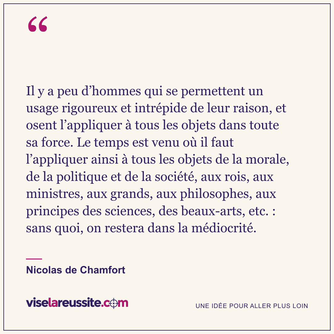 « Il y a peu d’hommes qui se permettent un usage rigoureux et intrépide de leur raison, et osent l’appliquer à tous les objets dans toute sa force. Le temps est venu où il faut l’appliquer ainsi à tous les objets de la morale, de la politique et de la société, aux rois, aux ministres, aux grands, aux philosophes, aux principes des sciences, des beaux-arts, etc. : sans quoi, on restera dans la médiocrité. » — Nicolas de Chamfort — Vise la Réussite