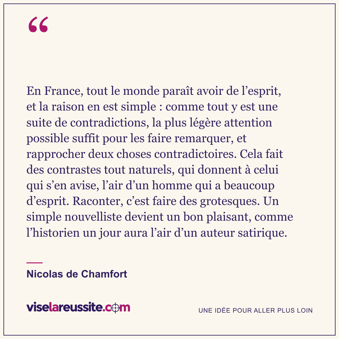 « En France, tout le monde paraît avoir de l’esprit, et la raison en est simple : comme tout y est une suite de contradictions, la plus légère attention possible suffit pour les faire remarquer, et rapprocher deux choses contradictoires. Cela fait des contrastes tout naturels, qui donnent à celui qui s’en avise, l’air d’un homme qui a beaucoup d’esprit. Raconter, c’est faire des grotesques. Un simple nouvelliste devient un bon plaisant, comme l’historien un jour aura l’air d’un auteur satirique. » — Nicolas de Chamfort — Vise la Réussite