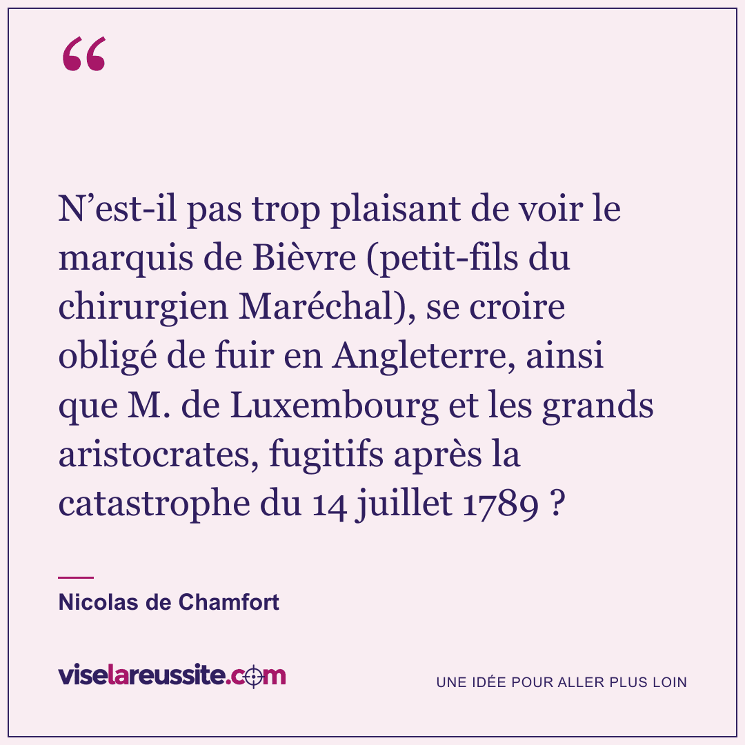 « N’est-il pas trop plaisant de voir le marquis de Bièvre (petit-fils du chirurgien Maréchal), se croire obligé de fuir en Angleterre, ainsi que M. de Luxembourg et les grands aristocrates, fugitifs après la catastrophe du 14 juillet 1789 ? » — Nicolas de Chamfort — Vise la Réussite