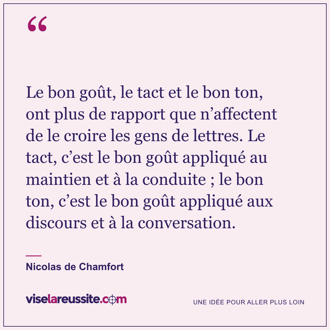 « Le bon goût, le tact et le bon ton, ont plus de rapport que n’affectent de le croire les gens de lettres. Le tact, c’est le bon goût appliqué au maintien et à la conduite ; le bon ton, c’est le bon goût appliqué aux discours et à la conversation. » — Nicolas de Chamfort — Vise la Réussite