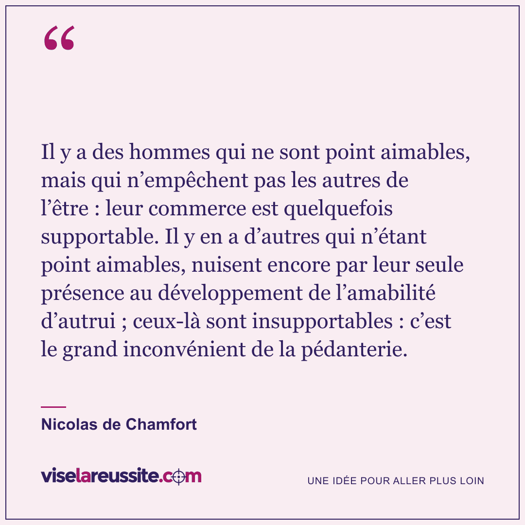 « Il y a des hommes qui ne sont point aimables, mais qui n’empêchent pas les autres de l’être : leur commerce est quelquefois supportable. Il y en a d’autres qui n’étant point aimables, nuisent encore par leur seule présence au développement de l’amabilité d’autrui ; ceux-là sont insupportables : c’est le grand inconvénient de la pédanterie. » — Nicolas de Chamfort — Vise la Réussite