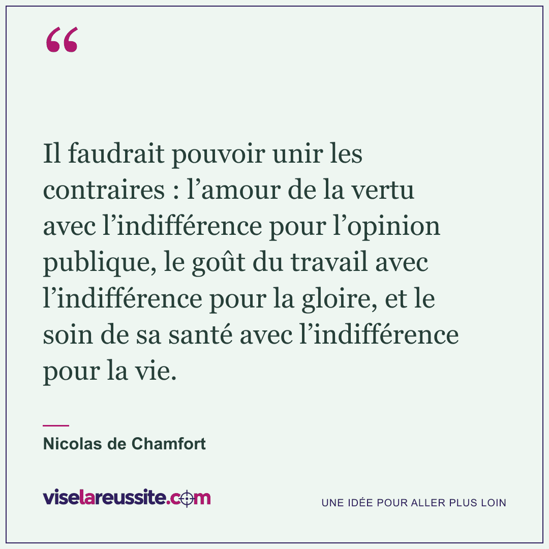 « Il faudrait pouvoir unir les contraires : l’amour de la vertu avec l’indifférence pour l’opinion publique, le goût du travail avec l’indifférence pour la gloire, et le soin de sa santé avec l’indifférence pour la vie. » — Nicolas de Chamfort — Vise la Réussite