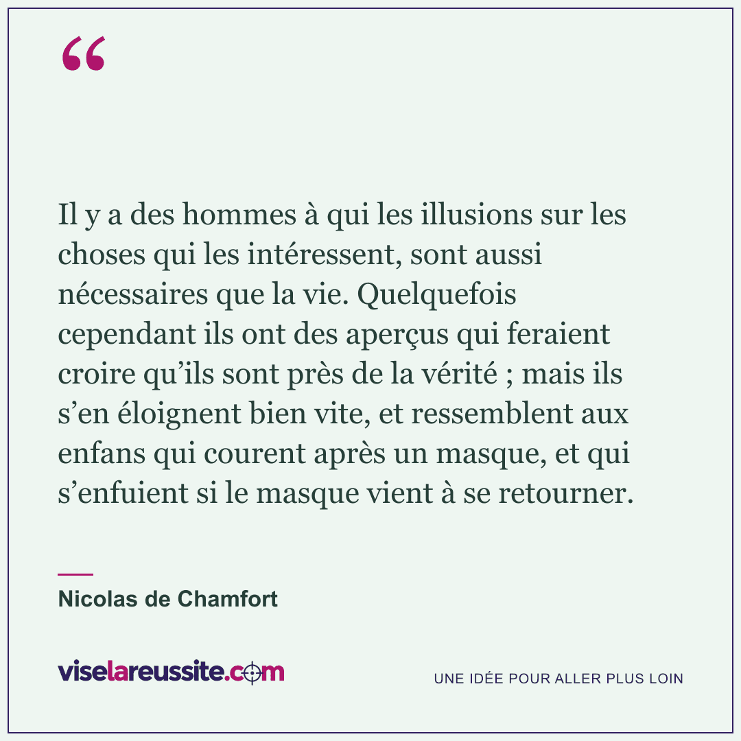 « Il y a des hommes à qui les illusions sur les choses qui les intéressent, sont aussi nécessaires que la vie. Quelquefois cependant ils ont des aperçus qui feraient croire qu’ils sont près de la vérité ; mais ils s’en éloignent bien vite, et ressemblent aux enfans qui courent après un masque, et qui s’enfuient si le masque vient à se retourner. » — Nicolas de Chamfort — Vise la Réussite