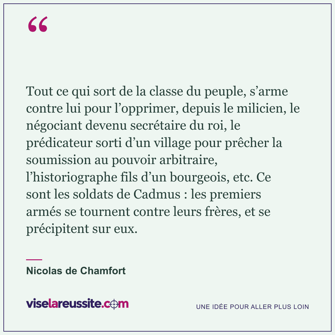 « Tout ce qui sort de la classe du peuple, s’arme contre lui pour l’opprimer, depuis le milicien, le négociant devenu secrétaire du roi, le prédicateur sorti d’un village pour prêcher la soumission au pouvoir arbitraire, l’historiographe fils d’un bourgeois, etc. Ce sont les soldats de Cadmus : les premiers armés se tournent contre leurs frères, et se précipitent sur eux. » — Nicolas de Chamfort — Vise la Réussite