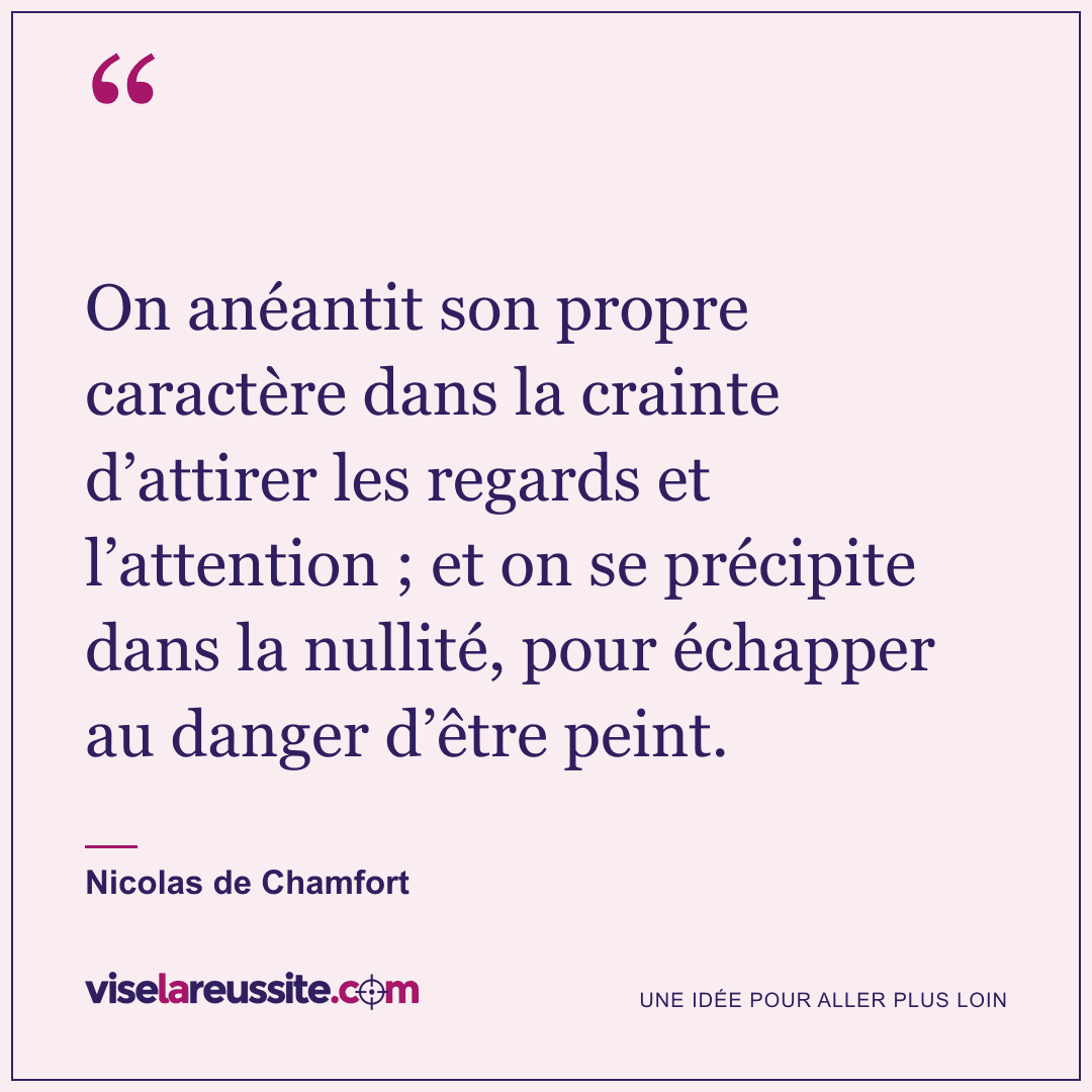 « On anéantit son propre caractère dans la crainte d’attirer les regards et l’attention ; et on se précipite dans la nullité, pour échapper au danger d’être peint. » — Nicolas de Chamfort — Vise la Réussite