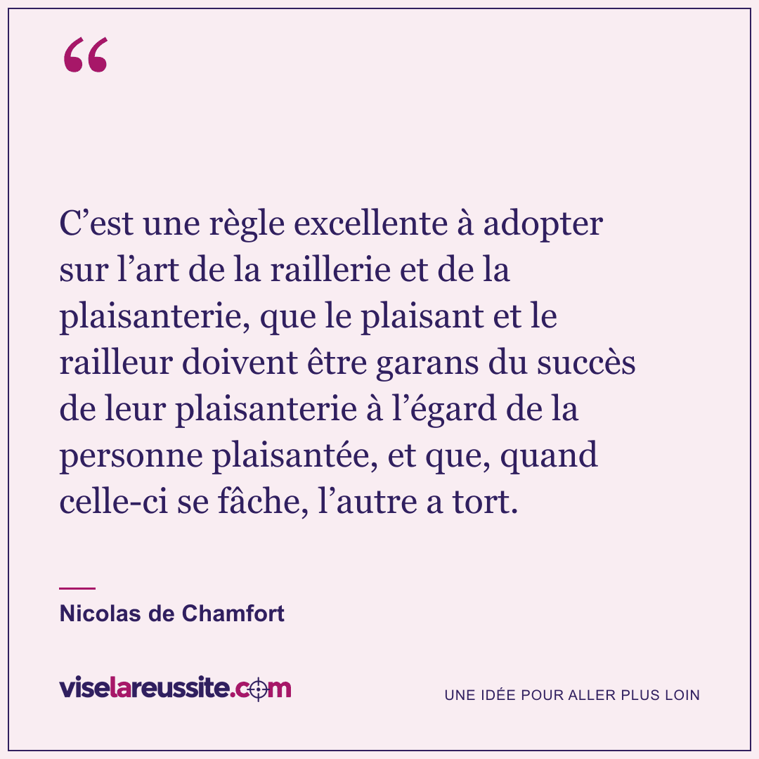 « C’est une règle excellente à adopter sur l’art de la raillerie et de la plaisanterie, que le plaisant et le railleur doivent être garans du succès de leur plaisanterie à l’égard de la personne plaisantée, et que, quand celle-ci se fâche, l’autre a tort. » — Nicolas de Chamfort — Vise la Réussite