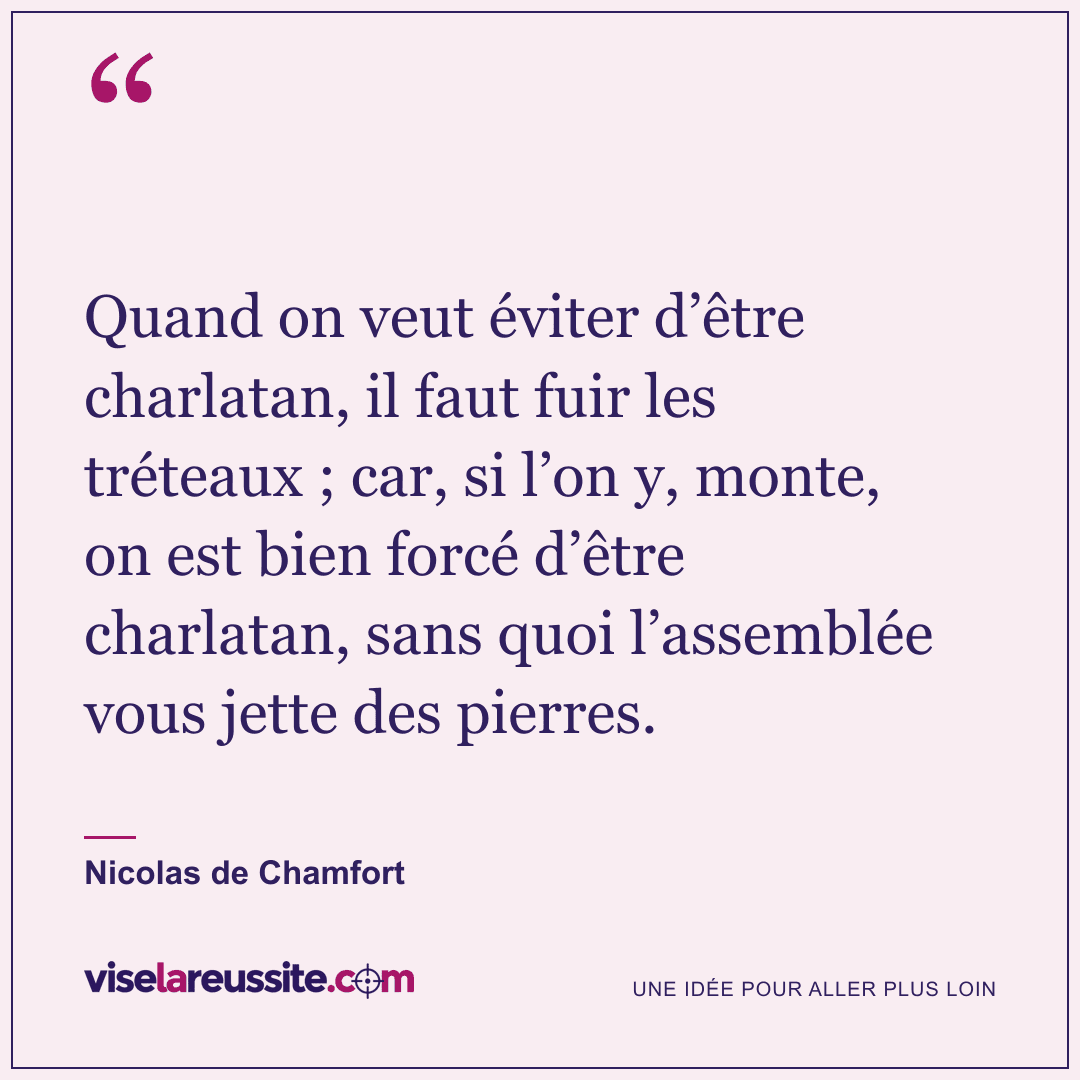« Quand on veut éviter d’être charlatan, il faut fuir les tréteaux ; car, si l’on y, monte, on est bien forcé d’être charlatan, sans quoi l’assemblée vous jette des pierres. » — Nicolas de Chamfort — Vise la Réussite