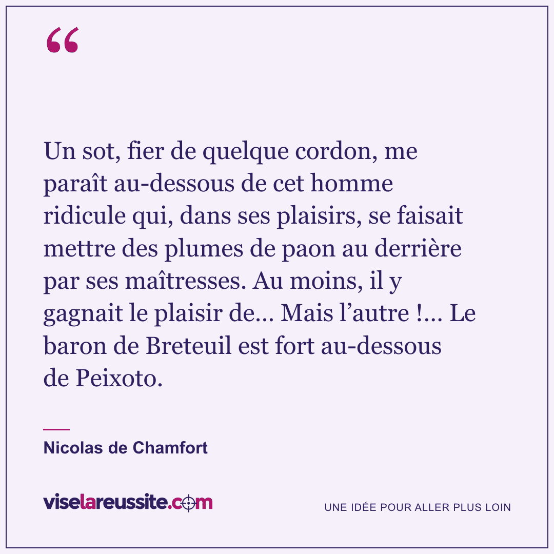 « Un sot, fier de quelque cordon, me paraît au-dessous de cet homme ridicule qui, dans ses plaisirs, se faisait mettre des plumes de paon au derrière par ses maîtresses. Au moins, il y gagnait le plaisir de… Mais l’autre !… Le baron de Breteuil est fort au-dessous de Peixoto. » — Nicolas de Chamfort — Vise la Réussite
