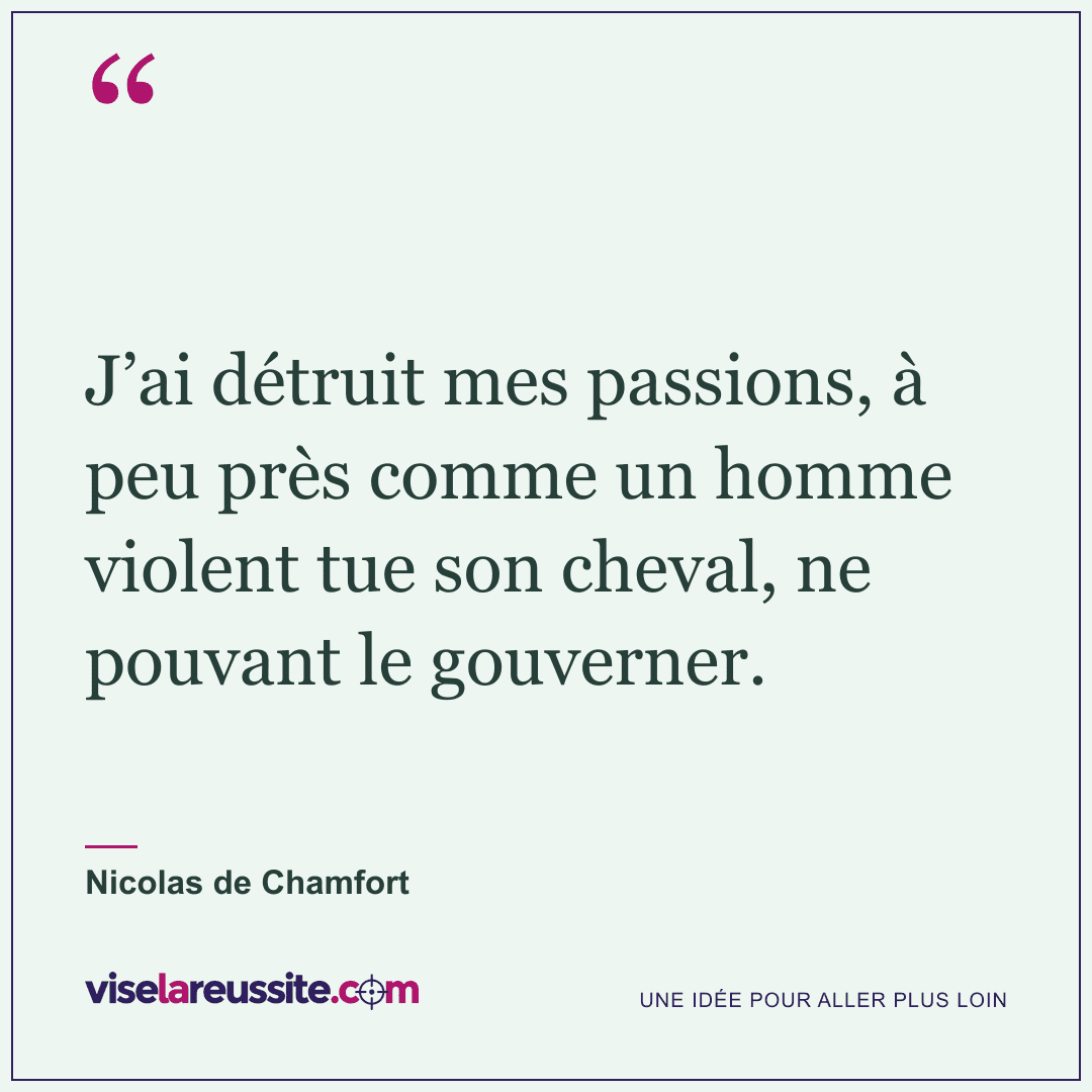« J’ai détruit mes passions, à peu près comme un homme violent tue son cheval, ne pouvant le gouverner. » — Nicolas de Chamfort — Vise la Réussite