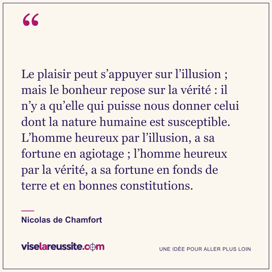« Le plaisir peut s’appuyer sur l’illusion ; mais le bonheur repose sur la vérité : il n’y a qu’elle qui puisse nous donner celui dont la nature humaine est susceptible. L’homme heureux par l’illusion, a sa fortune en agiotage ; l’homme heureux par la vérité, a sa fortune en fonds de terre et en bonnes constitutions. » — Nicolas de Chamfort — Vise la Réussite