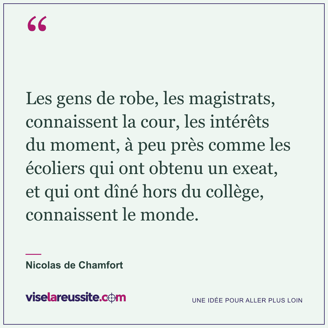 « Les gens de robe, les magistrats, connaissent la cour, les intérêts du moment, à peu près comme les écoliers qui ont obtenu un exeat, et qui ont dîné hors du collège, connaissent le monde. » — Nicolas de Chamfort — Vise la Réussite