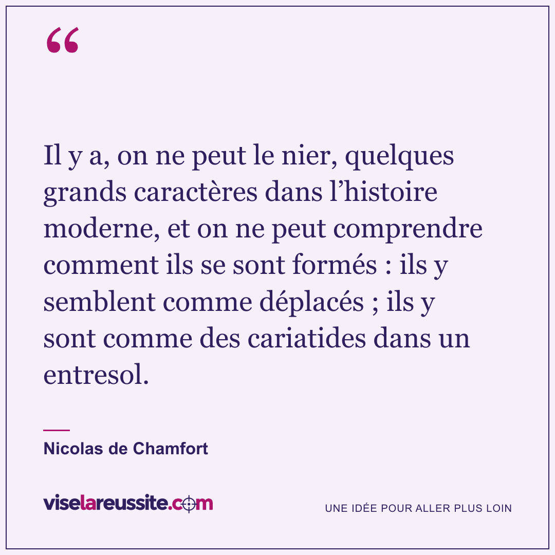 « Il y a, on ne peut le nier, quelques grands caractères dans l’histoire moderne, et on ne peut comprendre comment ils se sont formés : ils y semblent comme déplacés ; ils y sont comme des cariatides dans un entresol. » — Nicolas de Chamfort — Vise la Réussite