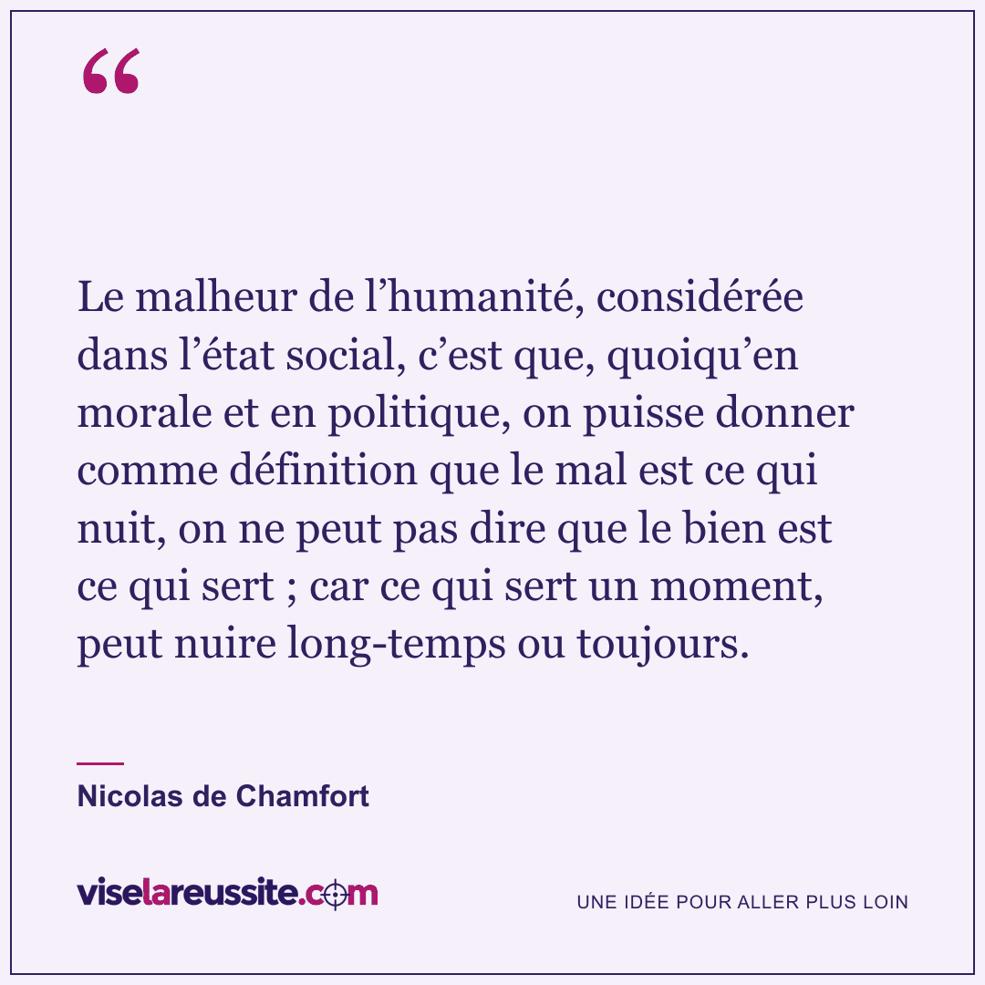 « Le malheur de l’humanité, considérée dans l’état social, c’est que, quoiqu’en morale et en politique, on puisse donner comme définition que le mal est ce qui nuit, on ne peut pas dire que le bien est ce qui sert ; car ce qui sert un moment, peut nuire long-temps ou toujours. » — Nicolas de Chamfort — Vise la Réussite