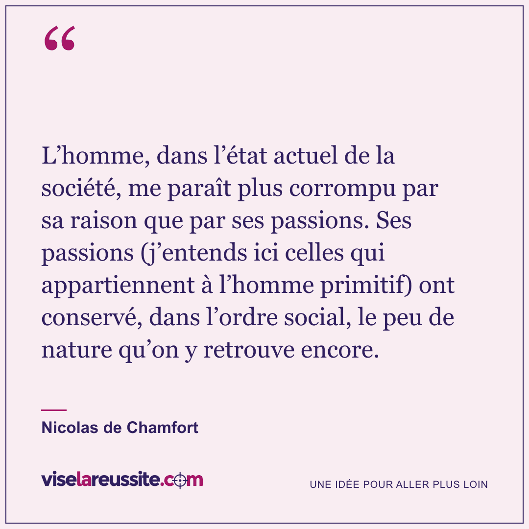 « L’homme, dans l’état actuel de la société, me paraît plus corrompu par sa raison que par ses passions. Ses passions (j’entends ici celles qui appartiennent à l’homme primitif) ont conservé, dans l’ordre social, le peu de nature qu’on y retrouve encore. » — Nicolas de Chamfort — Vise la Réussite