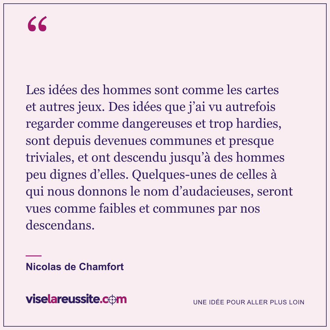 « Les idées des hommes sont comme les cartes et autres jeux. Des idées que j’ai vu autrefois regarder comme dangereuses et trop hardies, sont depuis devenues communes et presque triviales, et ont descendu jusqu’à des hommes peu dignes d’elles. Quelques-unes de celles à qui nous donnons le nom d’audacieuses, seront vues comme faibles et communes par nos descendans. » — Nicolas de Chamfort — Vise la Réussite