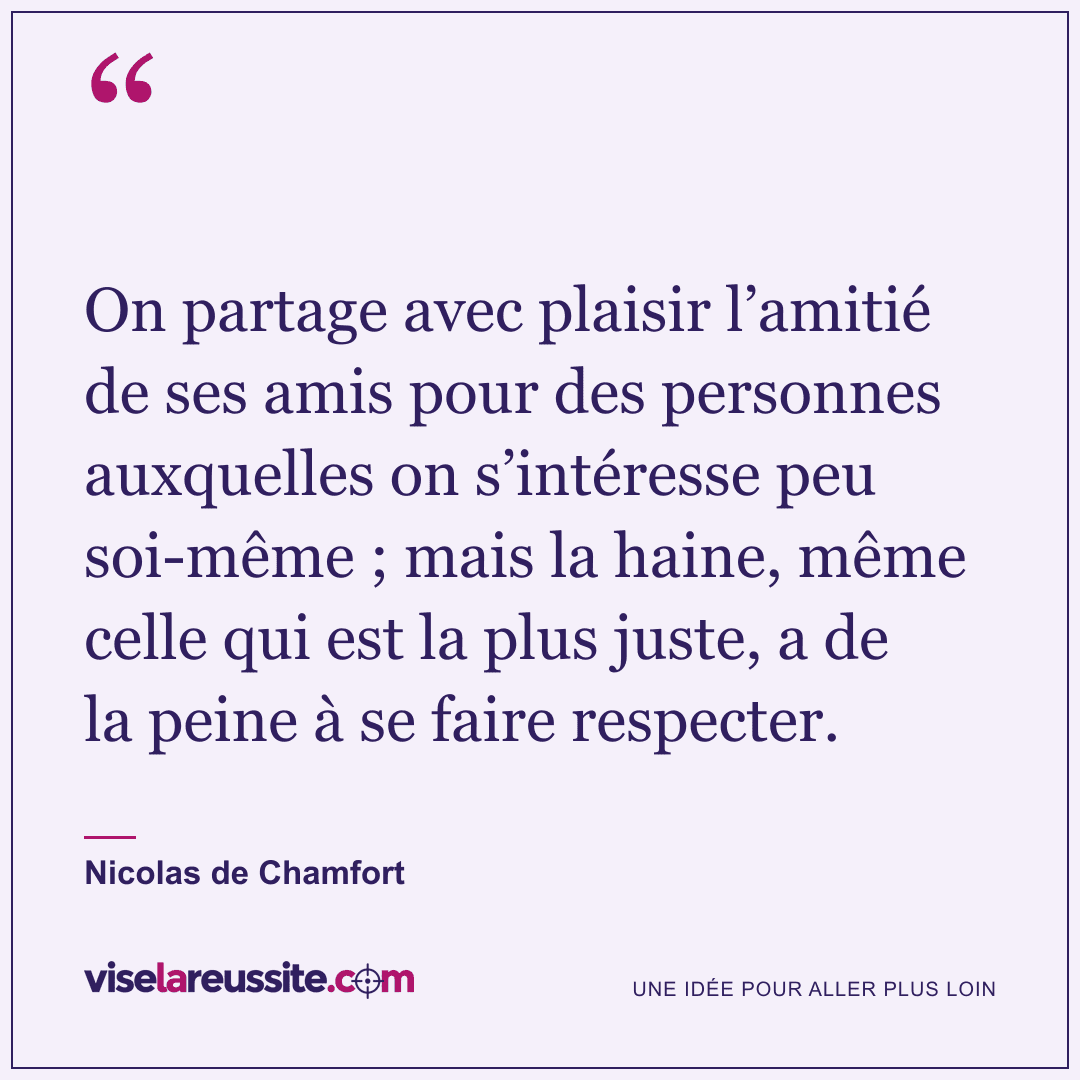 « On partage avec plaisir l’amitié de ses amis pour des personnes auxquelles on s’intéresse peu soi-même ; mais la haine, même celle qui est la plus juste, a de la peine à se faire respecter. » — Nicolas de Chamfort — Vise la Réussite