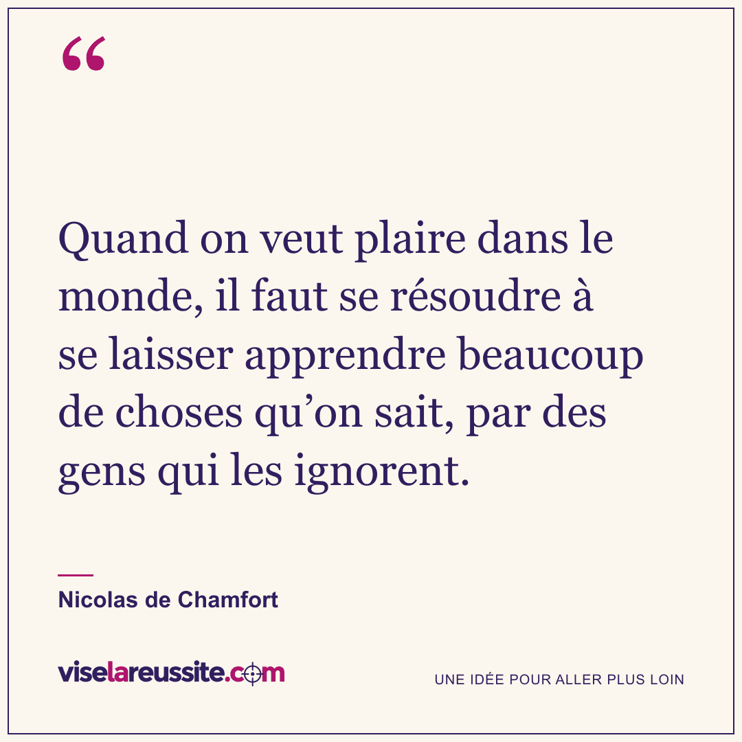 « Quand on veut plaire dans le monde, il faut se résoudre à se laisser apprendre beaucoup de choses qu’on sait, par des gens qui les ignorent. » — Nicolas de Chamfort — Vise la Réussite