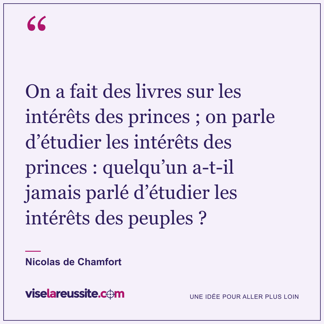« On a fait des livres sur les intérêts des princes ; on parle d’étudier les intérêts des princes : quelqu’un a-t-il jamais parlé d’étudier les intérêts des peuples ? » — Nicolas de Chamfort — Vise la Réussite