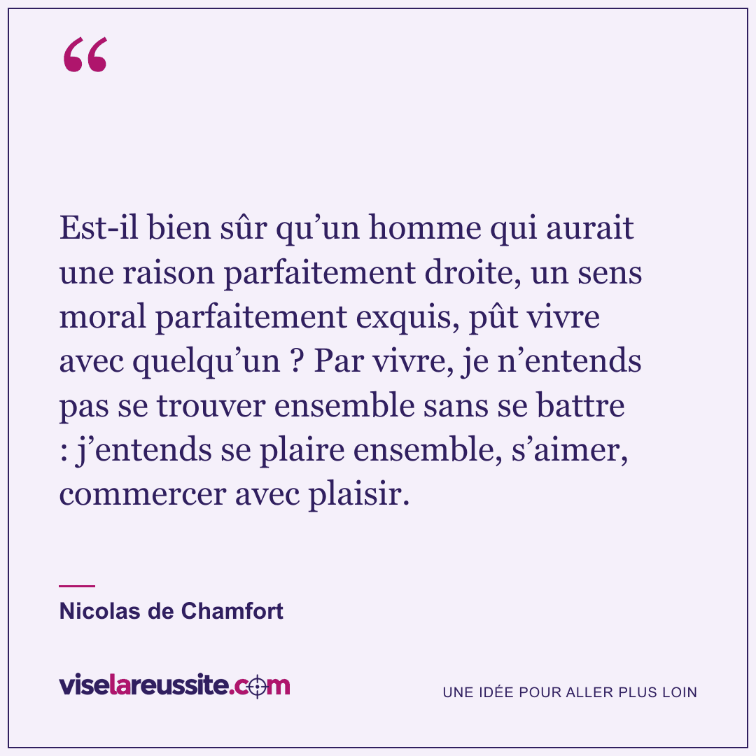 « Est-il bien sûr qu’un homme qui aurait une raison parfaitement droite, un sens moral parfaitement exquis, pût vivre avec quelqu’un ? Par vivre, je n’entends pas se trouver ensemble sans se battre : j’entends se plaire ensemble, s’aimer, commercer avec plaisir. » — Nicolas de Chamfort — Vise la Réussite
