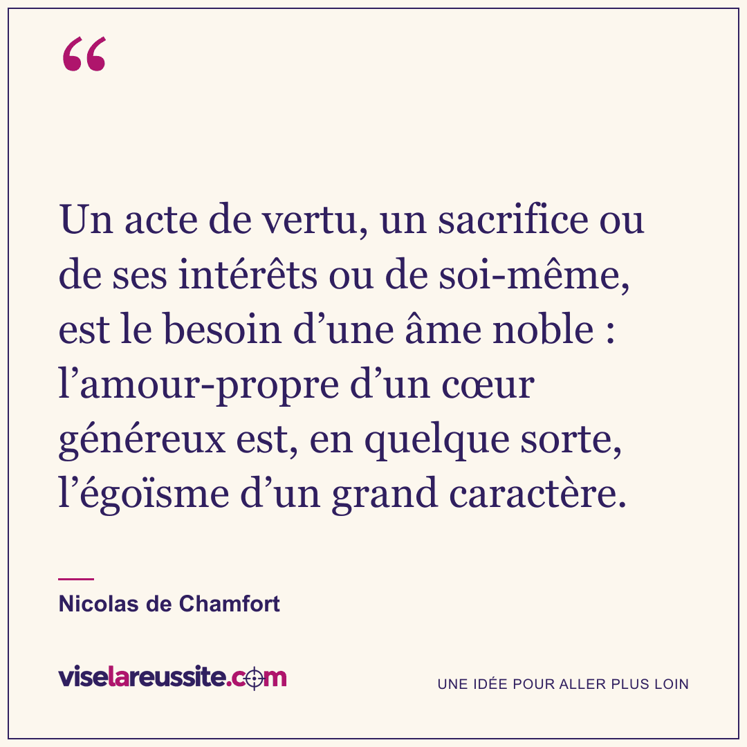« Un acte de vertu, un sacrifice ou de ses intérêts ou de soi-même, est le besoin d’une âme noble : l’amour-propre d’un cœur généreux est, en quelque sorte, l’égoïsme d’un grand caractère. » — Nicolas de Chamfort — Vise la Réussite