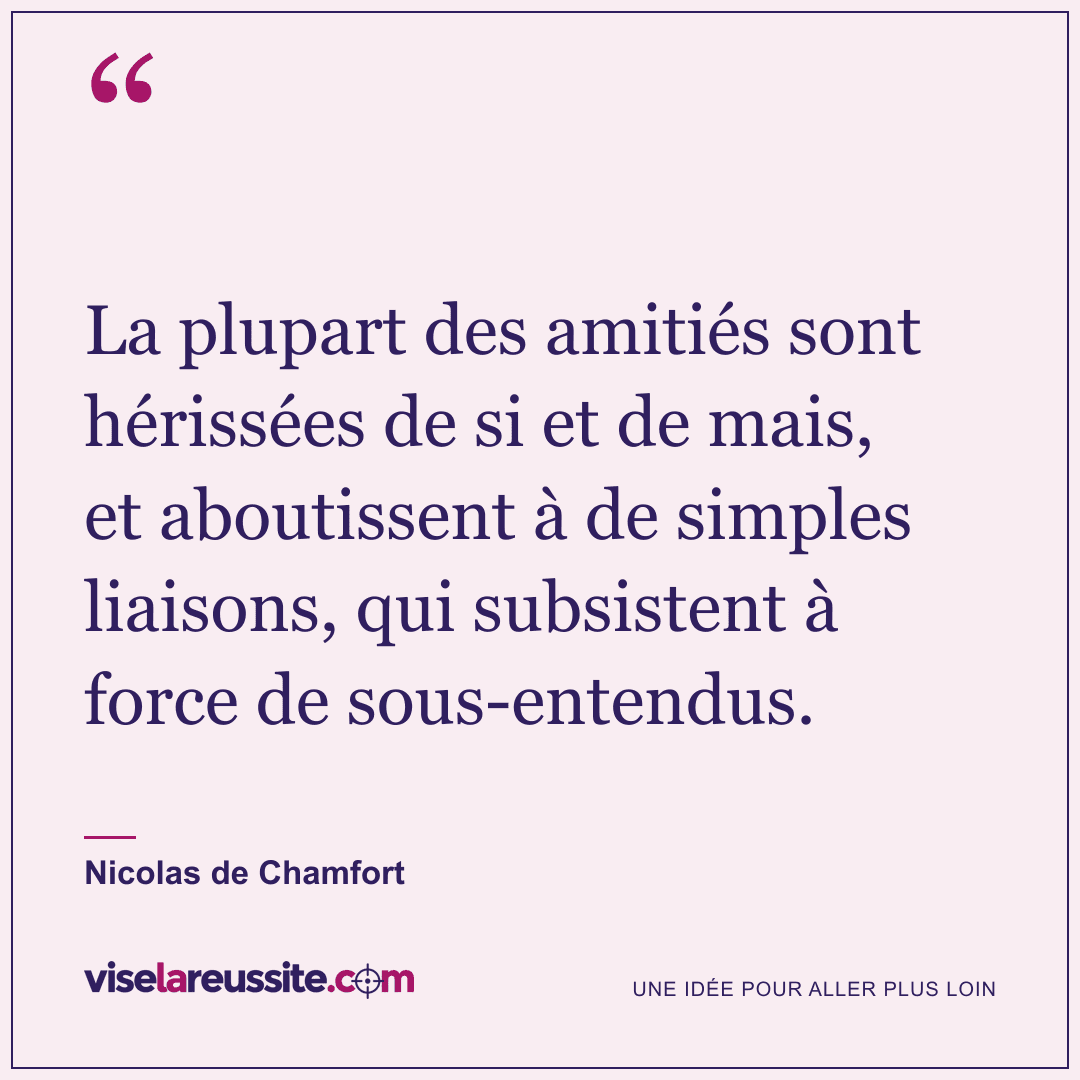 « La plupart des amitiés sont hérissées de si et de mais, et aboutissent à de simples liaisons, qui subsistent à force de sous-entendus. » — Nicolas de Chamfort — Vise la Réussite
