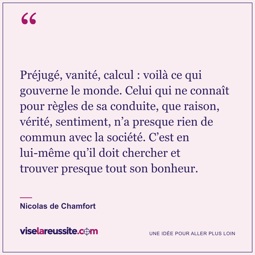 « Préjugé, vanité, calcul : voilà ce qui gouverne le monde. Celui qui ne connaît pour règles de sa conduite, que raison, vérité, sentiment, n’a presque rien de commun avec la société. C’est en lui-même qu’il doit chercher et trouver presque tout son bonheur. » — Nicolas de Chamfort — Vise la Réussite