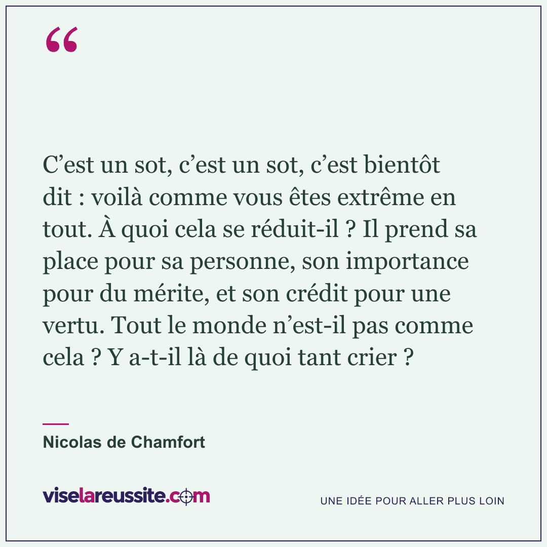 « C’est un sot, c’est un sot, c’est bientôt dit : voilà comme vous êtes extrême en tout. À quoi cela se réduit-il ? Il prend sa place pour sa personne, son importance pour du mérite, et son crédit pour une vertu. Tout le monde n’est-il pas comme cela ? Y a-t-il là de quoi tant crier ? » — Nicolas de Chamfort — Vise la Réussite