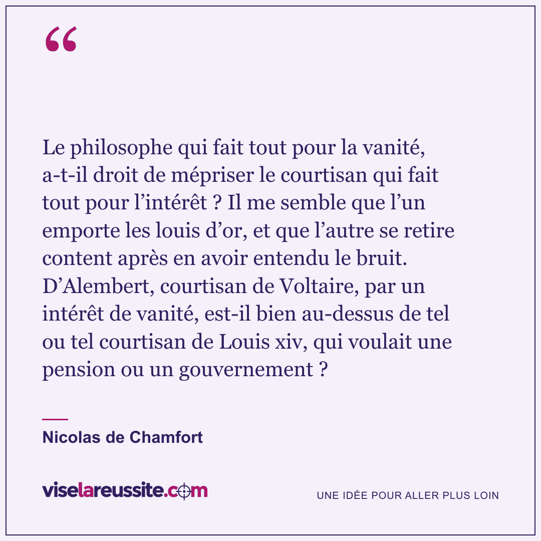 « Le philosophe qui fait tout pour la vanité, a-t-il droit de mépriser le courtisan qui fait tout pour l’intérêt ? Il me semble que l’un emporte les louis d’or, et que l’autre se retire content après en avoir entendu le bruit. D’Alembert, courtisan de Voltaire, par un intérêt de vanité, est-il bien au-dessus de tel ou tel courtisan de Louis xiv, qui voulait une pension ou un gouvernement ? » — Nicolas de Chamfort — Vise la Réussite
