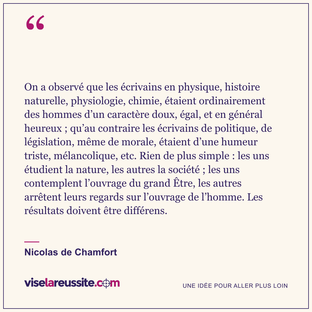 « On a observé que les écrivains en physique, histoire naturelle, physiologie, chimie, étaient ordinairement des hommes d’un caractère doux, égal, et en général heureux ; qu’au contraire les écrivains de politique, de législation, même de morale, étaient d’une humeur triste, mélancolique, etc. Rien de plus simple : les uns étudient la nature, les autres la société ; les uns contemplent l’ouvrage du grand Être, les autres arrêtent leurs regards sur l’ouvrage de l’homme. Les résultats doivent être différens. » — Nicolas de Chamfort — Vise la Réussite