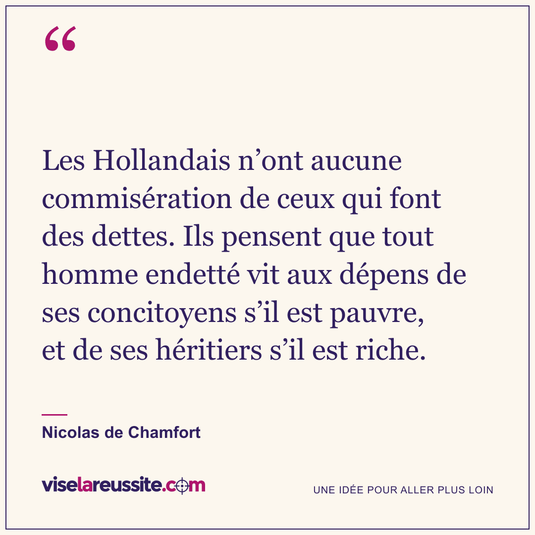« Les Hollandais n’ont aucune commisération de ceux qui font des dettes. Ils pensent que tout homme endetté vit aux dépens de ses concitoyens s’il est pauvre, et de ses héritiers s’il est riche. » — Nicolas de Chamfort — Vise la Réussite