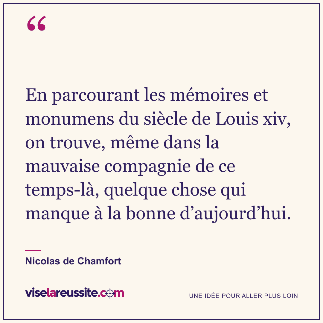 « En parcourant les mémoires et monumens du siècle de Louis xiv, on trouve, même dans la mauvaise compagnie de ce temps-là, quelque chose qui manque à la bonne d’aujourd’hui. » — Nicolas de Chamfort — Vise la Réussite