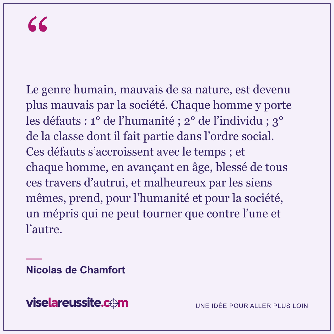 « Le genre humain, mauvais de sa nature, est devenu plus mauvais par la société. Chaque homme y porte les défauts : 1° de l’humanité ; 2° de l’individu ; 3° de la classe dont il fait partie dans l’ordre social. Ces défauts s’accroissent avec le temps ; et chaque homme, en avançant en âge, blessé de tous ces travers d’autrui, et malheureux par les siens mêmes, prend, pour l’humanité et pour la société, un mépris qui ne peut tourner que contre l’une et l’autre. » — Nicolas de Chamfort — Vise la Réussite