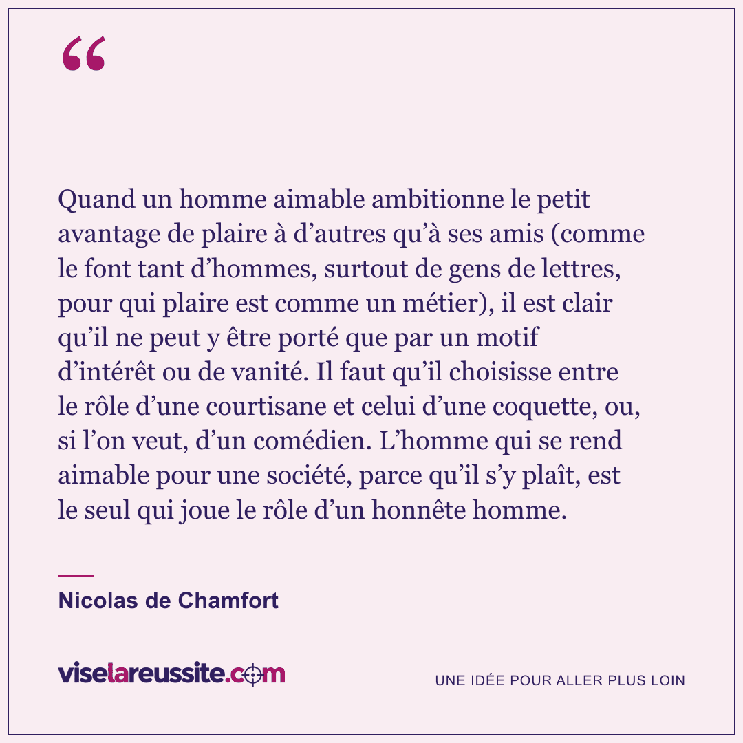 « Quand un homme aimable ambitionne le petit avantage de plaire à d’autres qu’à ses amis (comme le font tant d’hommes, surtout de gens de lettres, pour qui plaire est comme un métier), il est clair qu’il ne peut y être porté que par un motif d’intérêt ou de vanité. Il faut qu’il choisisse entre le rôle d’une courtisane et celui d’une coquette, ou, si l’on veut, d’un comédien. L’homme qui se rend aimable pour une société, parce qu’il s’y plaît, est le seul qui joue le rôle d’un honnête homme. » — Nicolas de Chamfort — Vise la Réussite