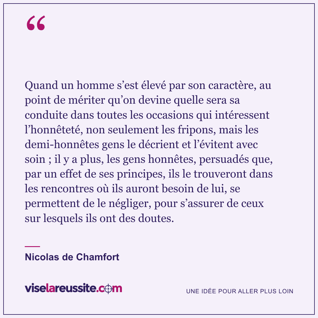 « Quand un homme s’est élevé par son caractère, au point de mériter qu’on devine quelle sera sa conduite dans toutes les occasions qui intéressent l’honnêteté, non seulement les fripons, mais les demi-honnêtes gens le décrient et l’évitent avec soin ; il y a plus, les gens honnêtes, persuadés que, par un effet de ses principes, ils le trouveront dans les rencontres où ils auront besoin de lui, se permettent de le négliger, pour s’assurer de ceux sur lesquels ils ont des doutes. » — Nicolas de Chamfort — Vise la Réussite