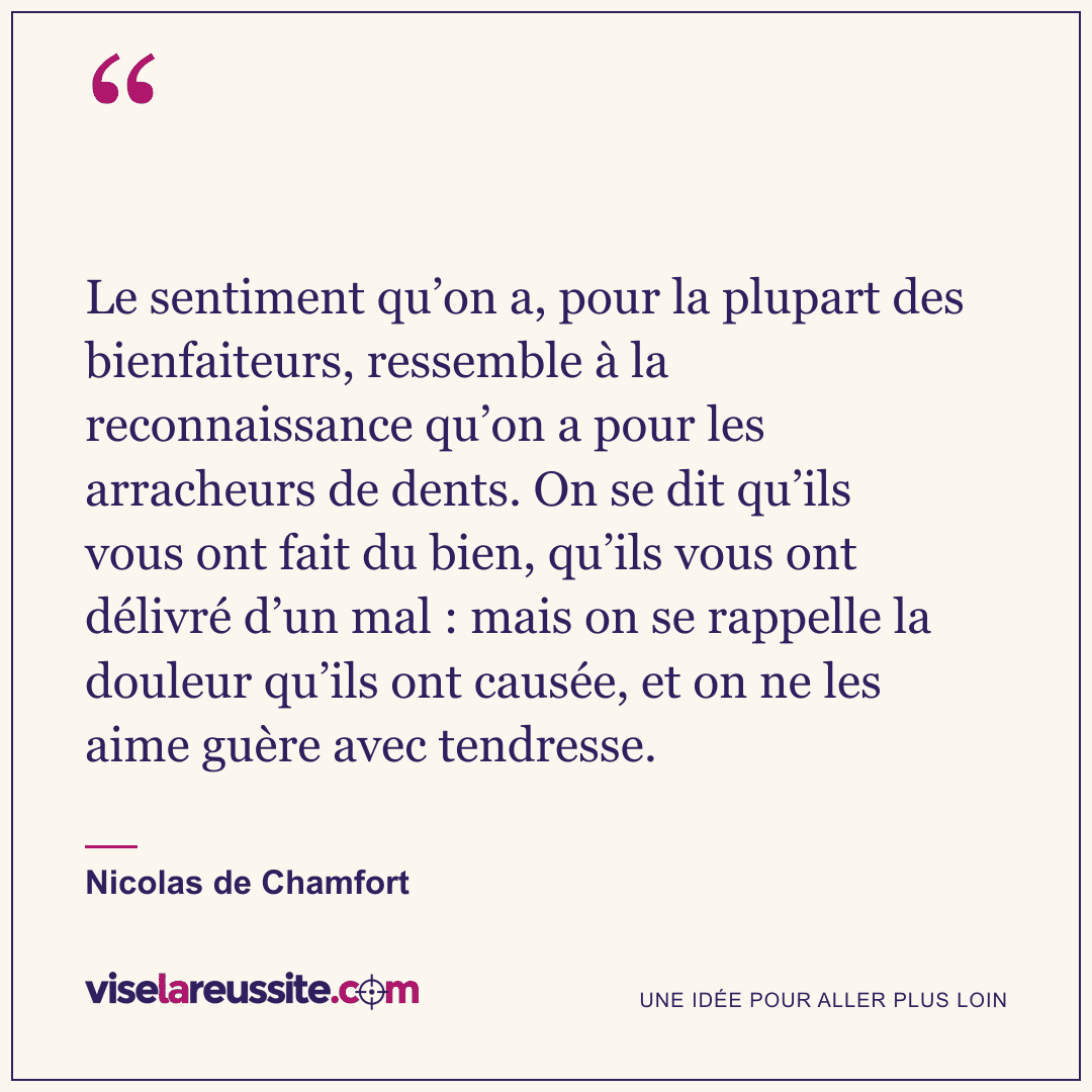 « Le sentiment qu’on a, pour la plupart des bienfaiteurs, ressemble à la reconnaissance qu’on a pour les arracheurs de dents. On se dit qu’ils vous ont fait du bien, qu’ils vous ont délivré d’un mal : mais on se rappelle la douleur qu’ils ont causée, et on ne les aime guère avec tendresse. » — Nicolas de Chamfort — Vise la Réussite