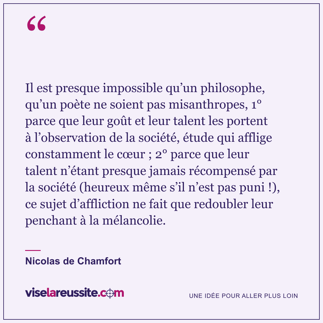 « Il est presque impossible qu’un philosophe, qu’un poète ne soient pas misanthropes, 1° parce que leur goût et leur talent les portent à l’observation de la société, étude qui afflige constamment le cœur ; 2° parce que leur talent n’étant presque jamais récompensé par la société (heureux même s’il n’est pas puni !), ce sujet d’affliction ne fait que redoubler leur penchant à la mélancolie. » — Nicolas de Chamfort — Vise la Réussite