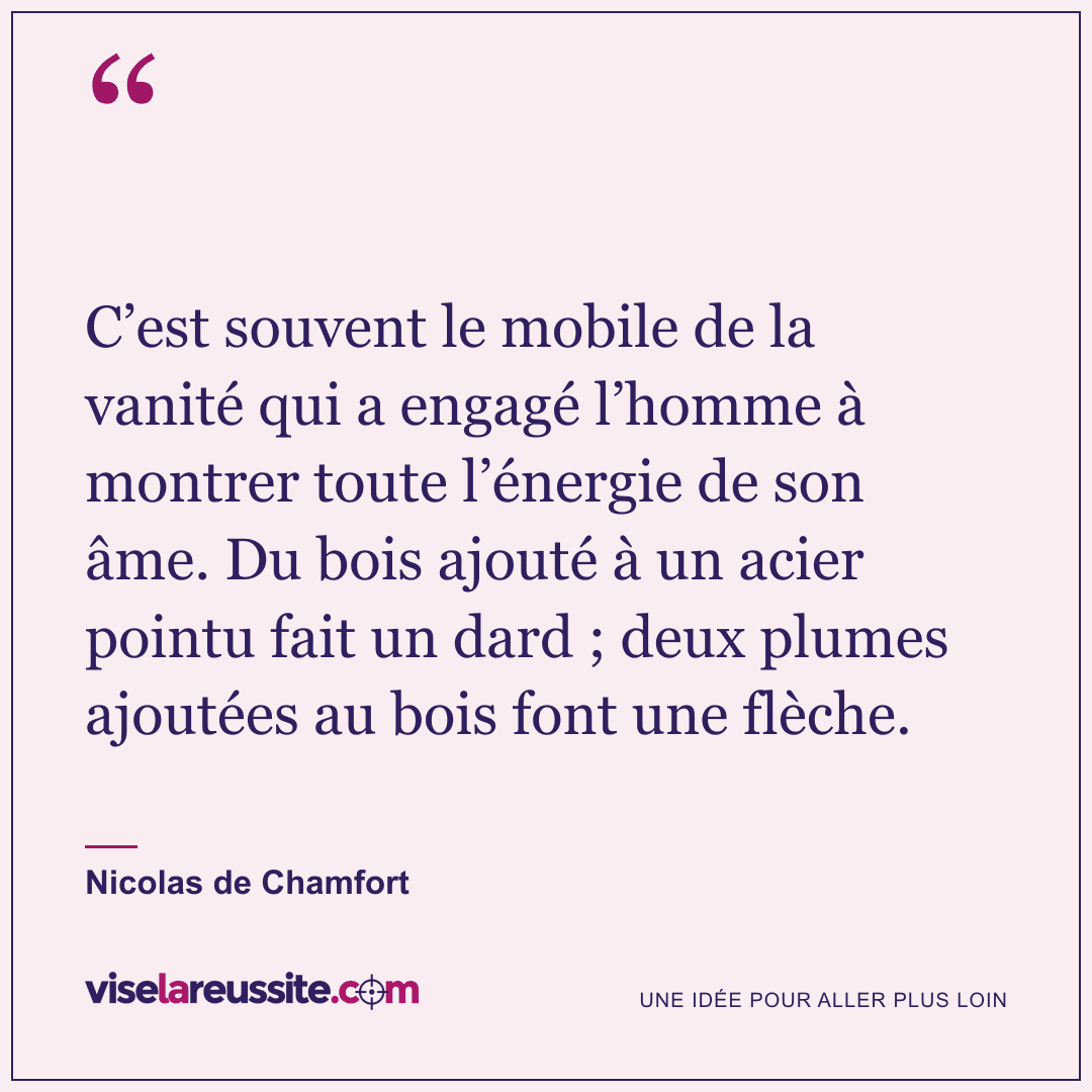 « C’est souvent le mobile de la vanité qui a engagé l’homme à montrer toute l’énergie de son âme. Du bois ajouté à un acier pointu fait un dard ; deux plumes ajoutées au bois font une flèche. » — Nicolas de Chamfort — Vise la Réussite