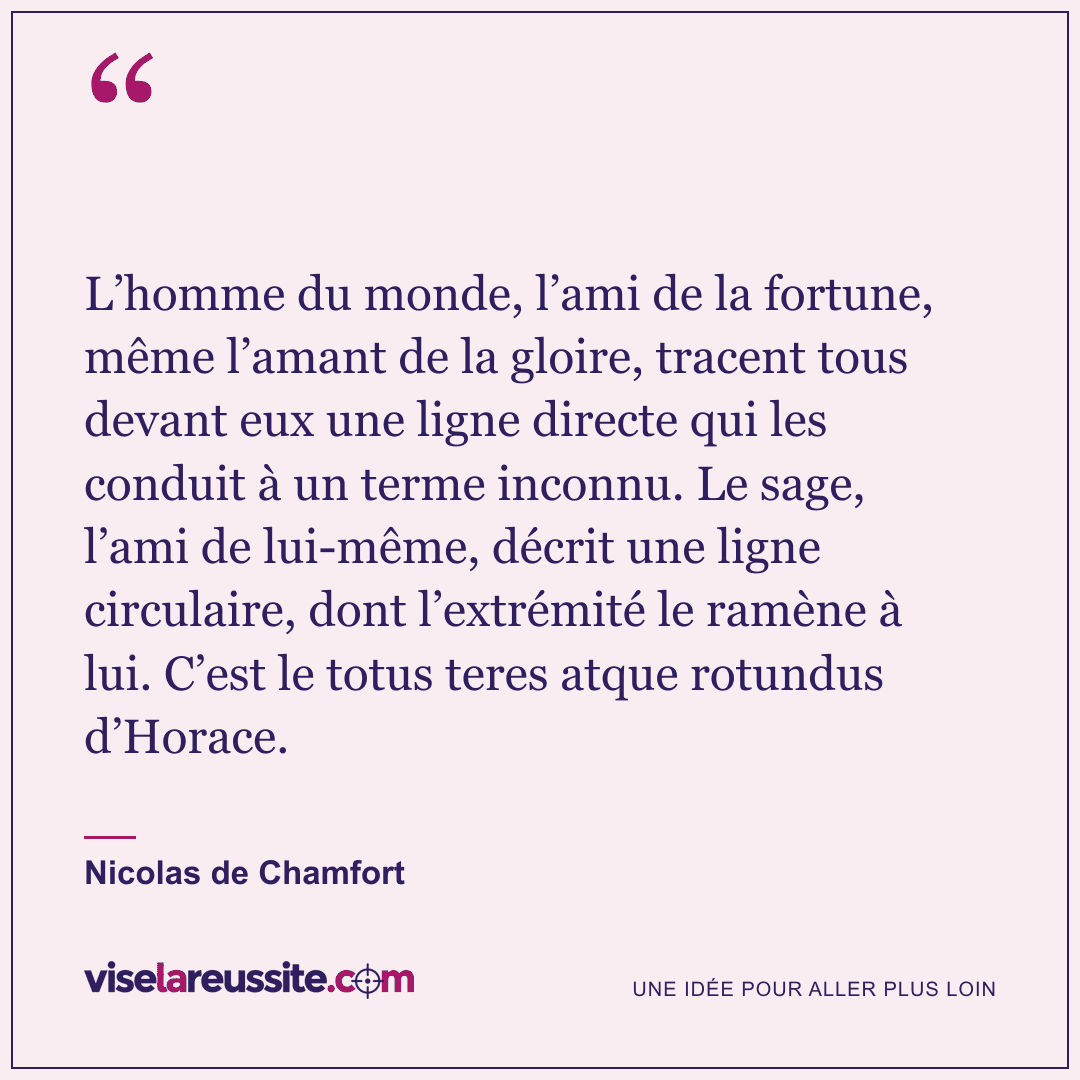 « L’homme du monde, l’ami de la fortune, même l’amant de la gloire, tracent tous devant eux une ligne directe qui les conduit à un terme inconnu. Le sage, l’ami de lui-même, décrit une ligne circulaire, dont l’extrémité le ramène à lui. C’est le totus teres atque rotundus d’Horace. » — Nicolas de Chamfort — Vise la Réussite
