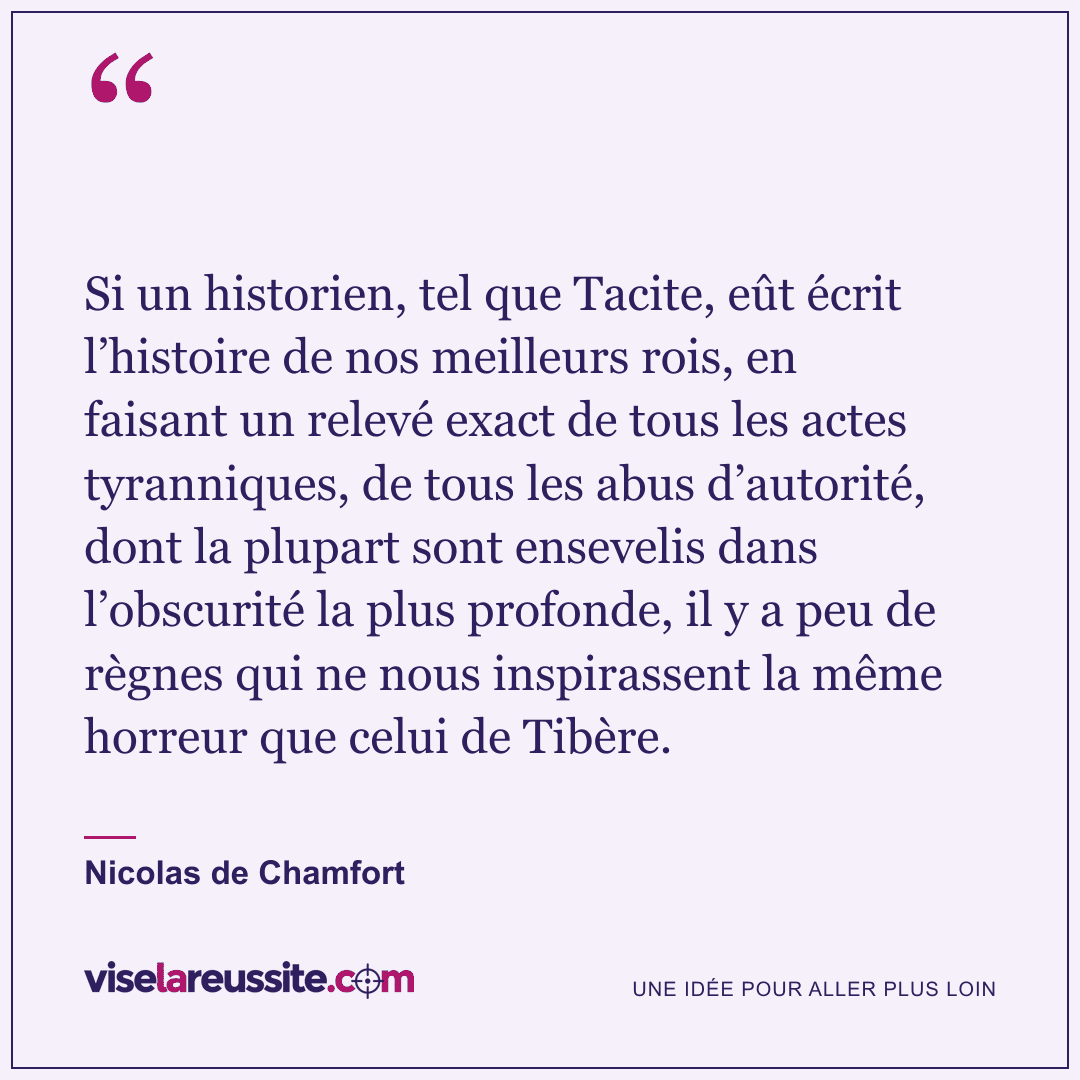« Si un historien, tel que Tacite, eût écrit l’histoire de nos meilleurs rois, en faisant un relevé exact de tous les actes tyranniques, de tous les abus d’autorité, dont la plupart sont ensevelis dans l’obscurité la plus profonde, il y a peu de règnes qui ne nous inspirassent la même horreur que celui de Tibère. » — Nicolas de Chamfort — Vise la Réussite