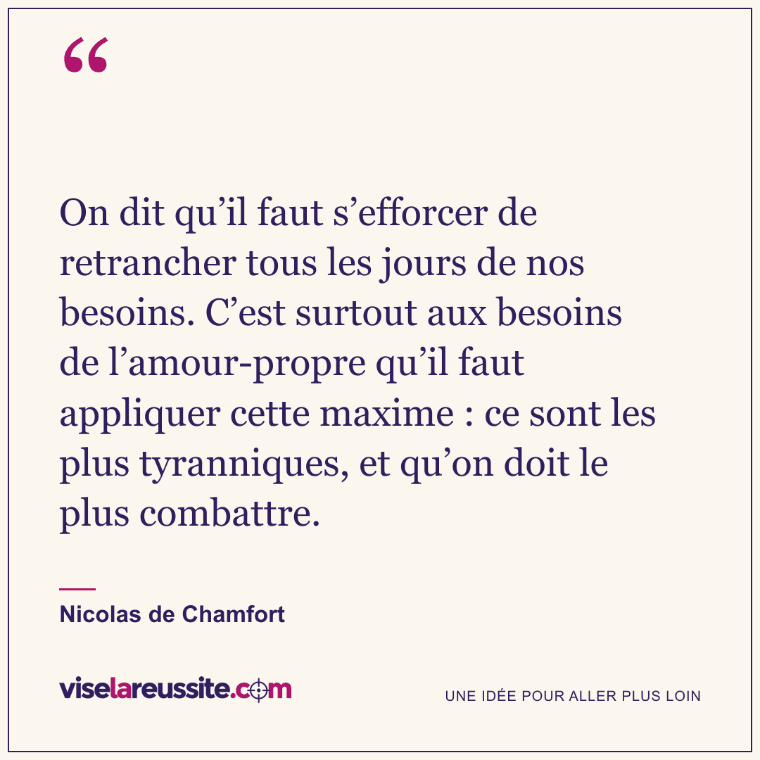 « On dit qu’il faut s’efforcer de retrancher tous les jours de nos besoins. C’est surtout aux besoins de l’amour-propre qu’il faut appliquer cette maxime : ce sont les plus tyranniques, et qu’on doit le plus combattre. » — Nicolas de Chamfort — Vise la Réussite