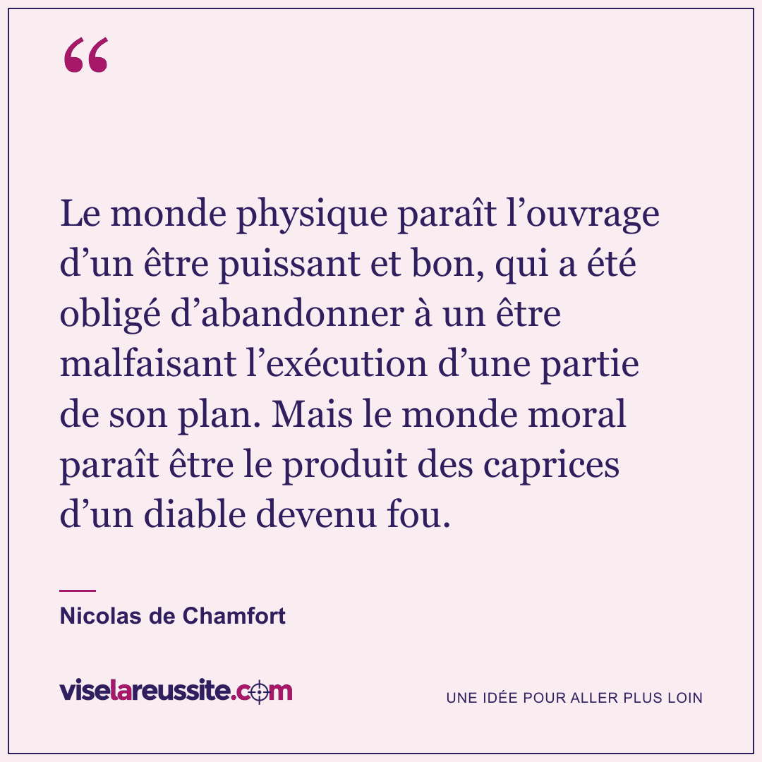 « Le monde physique paraît l’ouvrage d’un être puissant et bon, qui a été obligé d’abandonner à un être malfaisant l’exécution d’une partie de son plan. Mais le monde moral paraît être le produit des caprices d’un diable devenu fou. » — Nicolas de Chamfort — Vise la Réussite