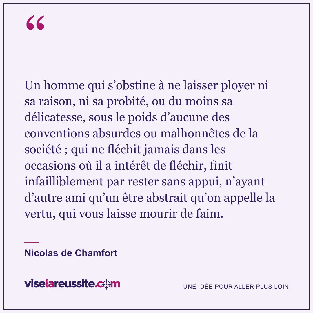 « Un homme qui s’obstine à ne laisser ployer ni sa raison, ni sa probité, ou du moins sa délicatesse, sous le poids d’aucune des conventions absurdes ou malhonnêtes de la société ; qui ne fléchit jamais dans les occasions où il a intérêt de fléchir, finit infailliblement par rester sans appui, n’ayant d’autre ami qu’un être abstrait qu’on appelle la vertu, qui vous laisse mourir de faim. » — Nicolas de Chamfort — Vise la Réussite