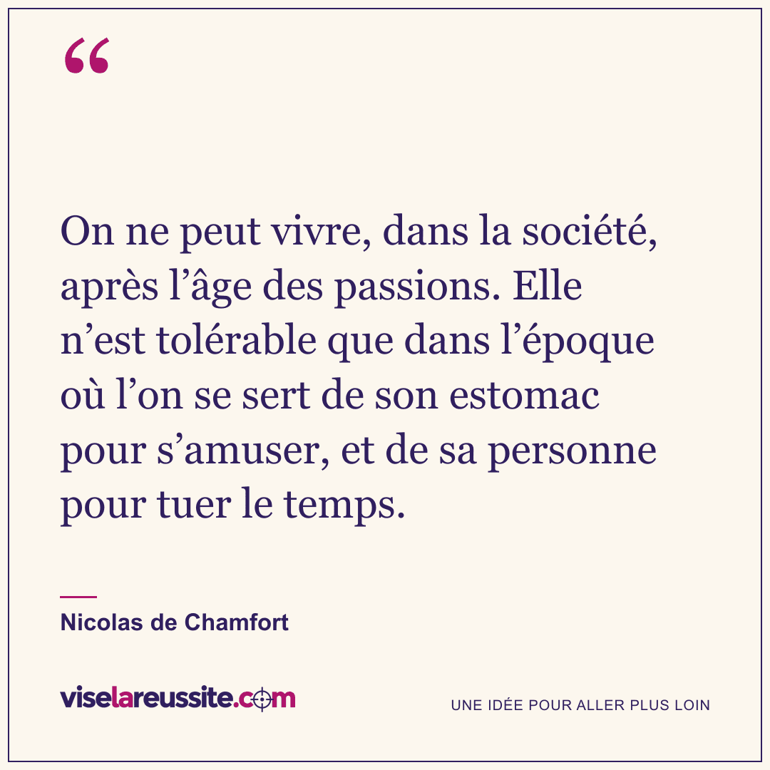 « On ne peut vivre, dans la société, après l’âge des passions. Elle n’est tolérable que dans l’époque où l’on se sert de son estomac pour s’amuser, et de sa personne pour tuer le temps. » — Nicolas de Chamfort — Vise la Réussite