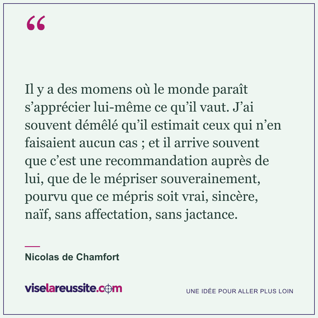 « Il y a des momens où le monde paraît s’apprécier lui-même ce qu’il vaut. J’ai souvent démêlé qu’il estimait ceux qui n’en faisaient aucun cas ; et il arrive souvent que c’est une recommandation auprès de lui, que de le mépriser souverainement, pourvu que ce mépris soit vrai, sincère, naïf, sans affectation, sans jactance. » — Nicolas de Chamfort — Vise la Réussite