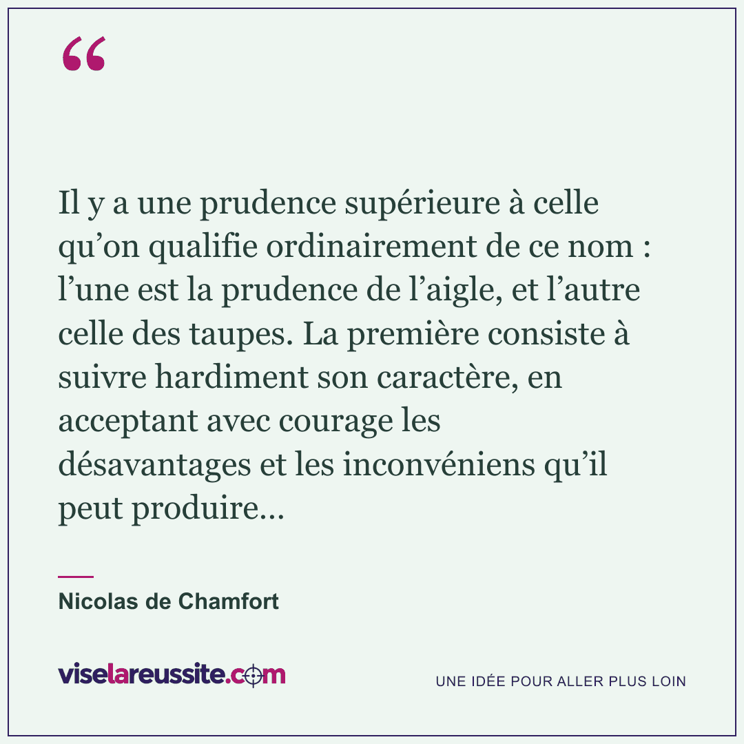 « Il y a une prudence supérieure à celle qu’on qualifie ordinairement de ce nom : l’une est la prudence de l’aigle, et l’autre celle des taupes. La première consiste à suivre hardiment son caractère, en acceptant avec courage les désavantages et les inconvéniens qu’il peut produire… » — Nicolas de Chamfort — Vise la Réussite