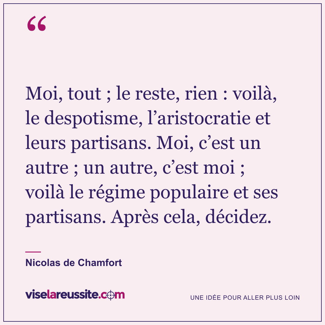 « Moi, tout ; le reste, rien : voilà, le despotisme, l’aristocratie et leurs partisans. Moi, c’est un autre ; un autre, c’est moi ; voilà le régime populaire et ses partisans. Après cela, décidez. » — Nicolas de Chamfort — Vise la Réussite