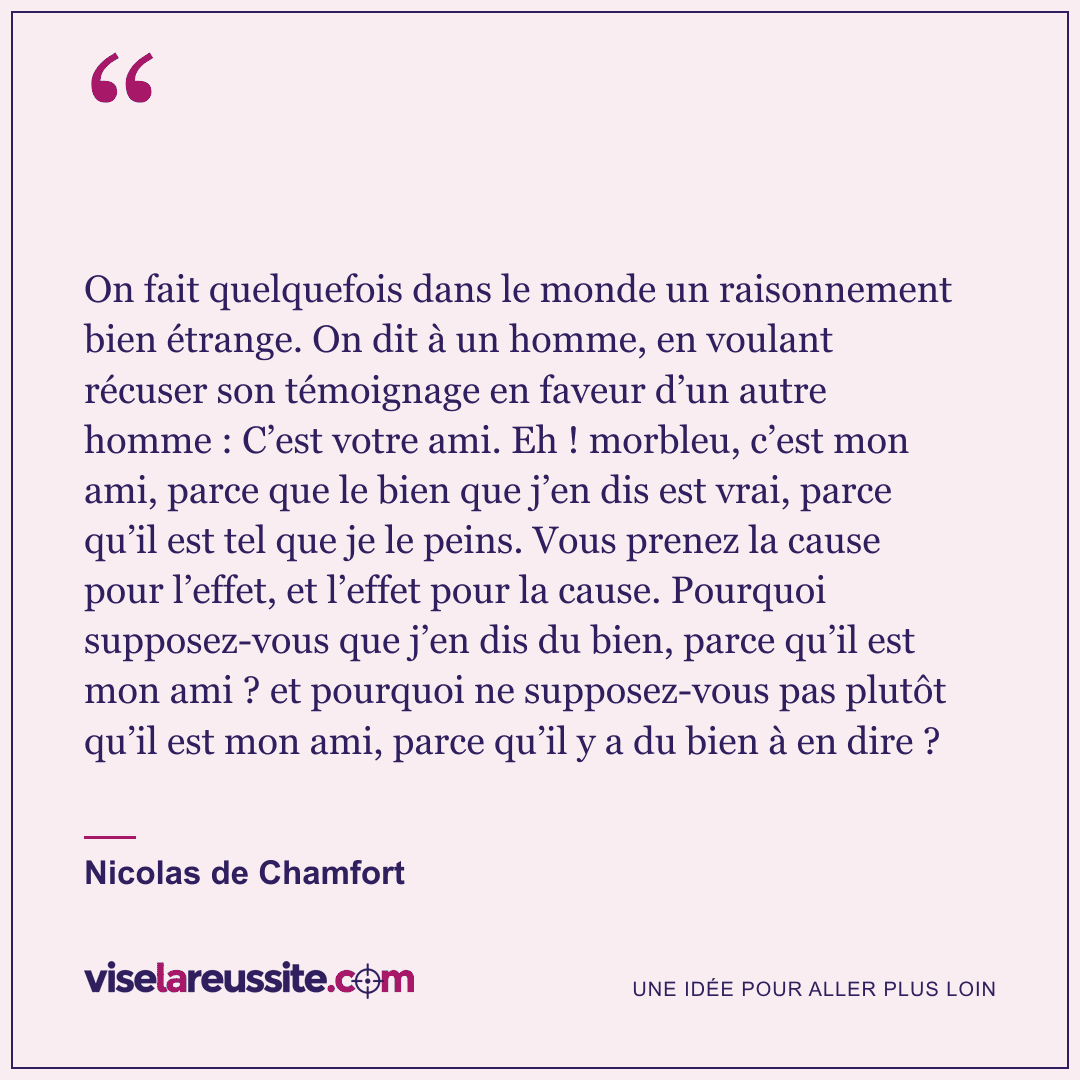 « On fait quelquefois dans le monde un raisonnement bien étrange. On dit à un homme, en voulant récuser son témoignage en faveur d’un autre homme : C’est votre ami. Eh ! morbleu, c’est mon ami, parce que le bien que j’en dis est vrai, parce qu’il est tel que je le peins. Vous prenez la cause pour l’effet, et l’effet pour la cause. Pourquoi supposez-vous que j’en dis du bien, parce qu’il est mon ami ? et pourquoi ne supposez-vous pas plutôt qu’il est mon ami, parce qu’il y a du bien à en dire ? » — Nicolas de Chamfort — Vise la Réussite