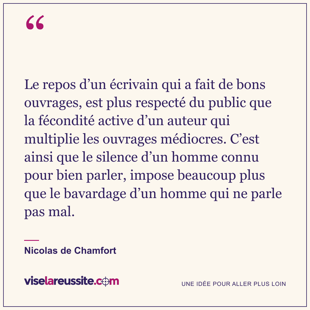 « Le repos d’un écrivain qui a fait de bons ouvrages, est plus respecté du public que la fécondité active d’un auteur qui multiplie les ouvrages médiocres. C’est ainsi que le silence d’un homme connu pour bien parler, impose beaucoup plus que le bavardage d’un homme qui ne parle pas mal. » — Nicolas de Chamfort — Vise la Réussite
